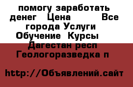 помогу заработать денег › Цена ­ 600 - Все города Услуги » Обучение. Курсы   . Дагестан респ.,Геологоразведка п.